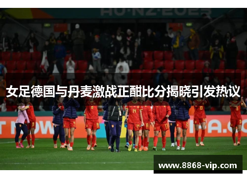 女足德国与丹麦激战正酣比分揭晓引发热议